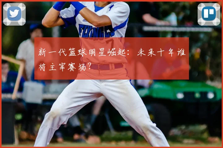 新一代篮球明星崛起:未来十年谁将主宰赛场?
