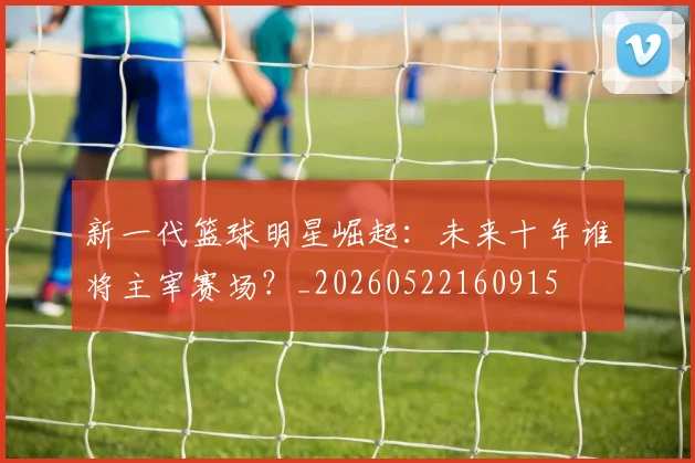 新一代篮球明星崛起:未来十年谁将主宰赛场?_20260522160915