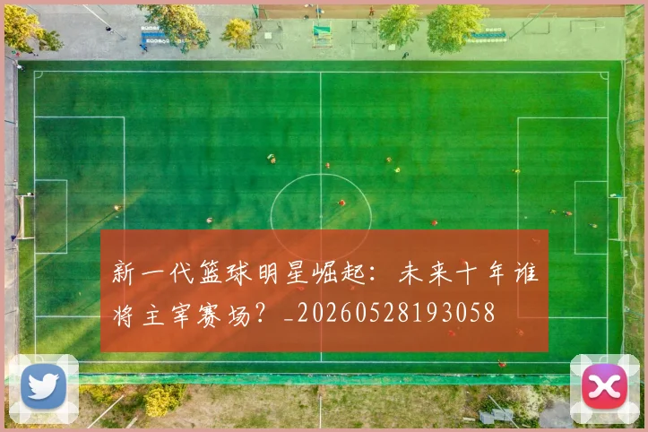 新一代篮球明星崛起:未来十年谁将主宰赛场?_20260528193058