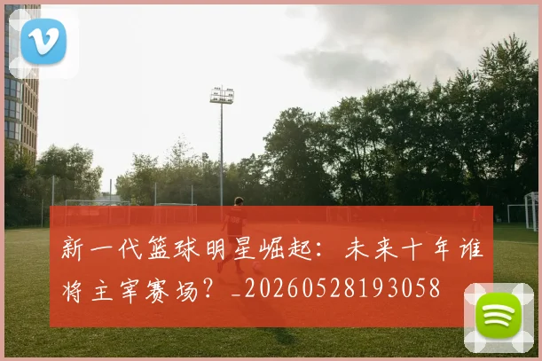 新一代篮球明星崛起：未来十年谁将主宰赛场？_20260528193058