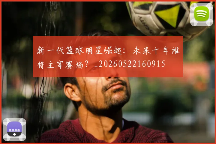 新一代篮球明星崛起:未来十年谁将主宰赛场?_20260522160915